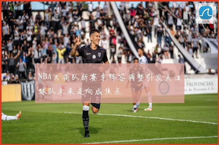 NBA火花队新赛季阵容调整引发关注球队未来走向成焦点