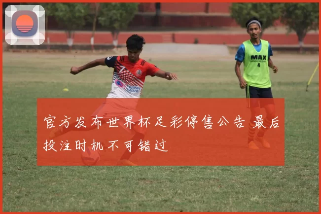 官方发布世界杯足彩停售公告 最后投注时机不可错过
