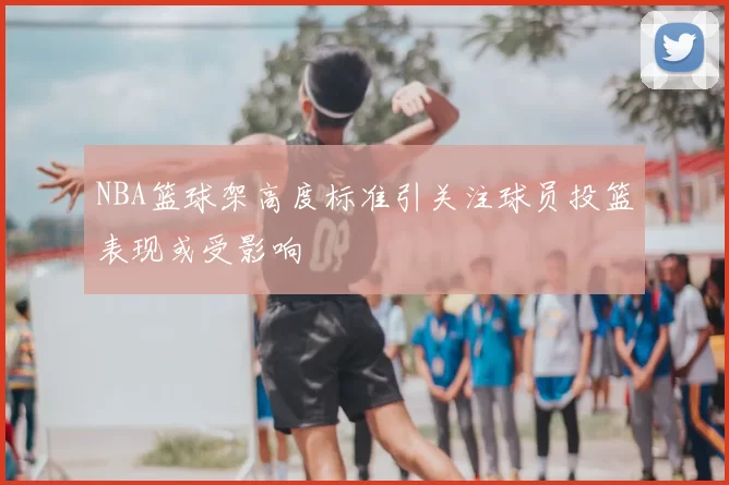 NBA篮球架高度标准引关注球员投篮表现或受影响