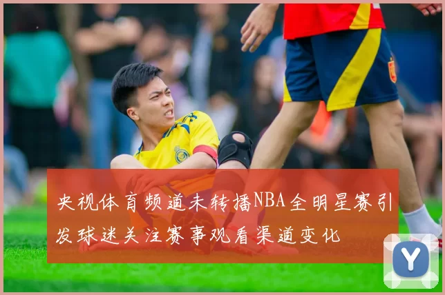 央视体育频道未转播NBA全明星赛引发球迷关注赛事观看渠道变化