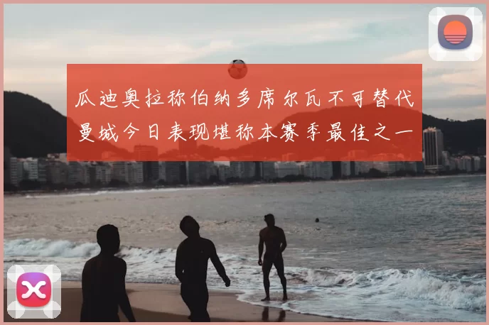 瓜迪奥拉称伯纳多席尔瓦不可替代曼城今日表现堪称本赛季最佳之一