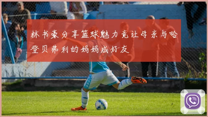 林书豪分享篮球魅力竟让母亲与哈登贝弗利的妈妈成好友