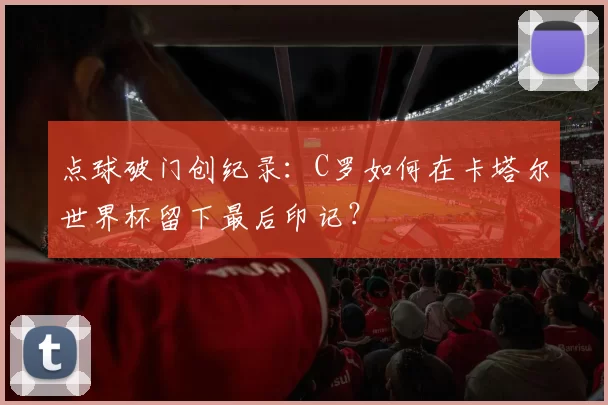 点球破门创纪录:C罗如何在卡塔尔世界杯留下最后印记?