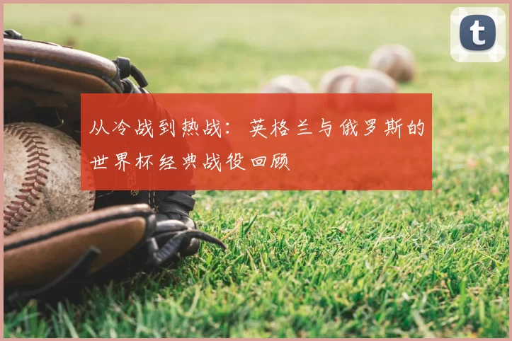 从冷战到热战:英格兰与俄罗斯的世界杯经典战役回顾