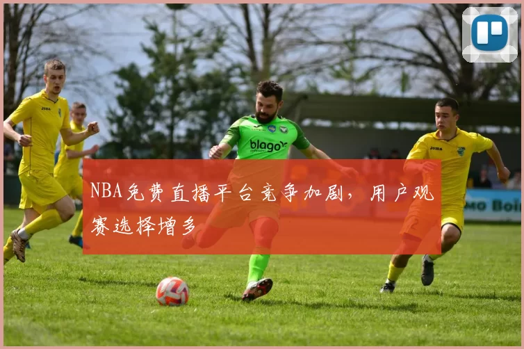 NBA免费直播平台竞争加剧，用户观赛选择增多