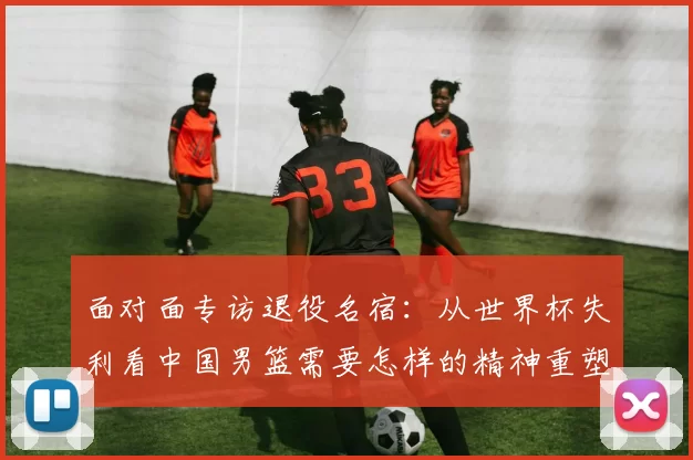 面对面专访退役名宿：从世界杯失利看中国男篮需要怎样的精神重塑