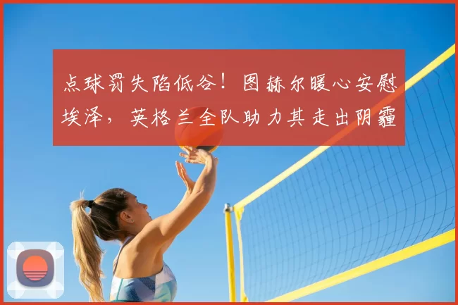 点球罚失陷低谷！图赫尔暖心安慰埃泽，英格兰全队助力其走出阴霾