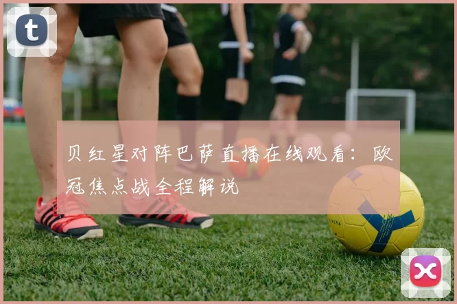 贝红星对阵巴萨直播在线观看:欧冠焦点战全程解说