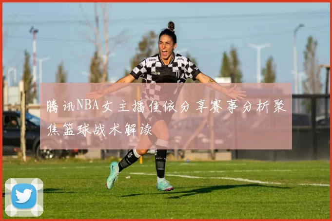 腾讯NBA女主播佳依分享赛事分析聚焦篮球战术解读