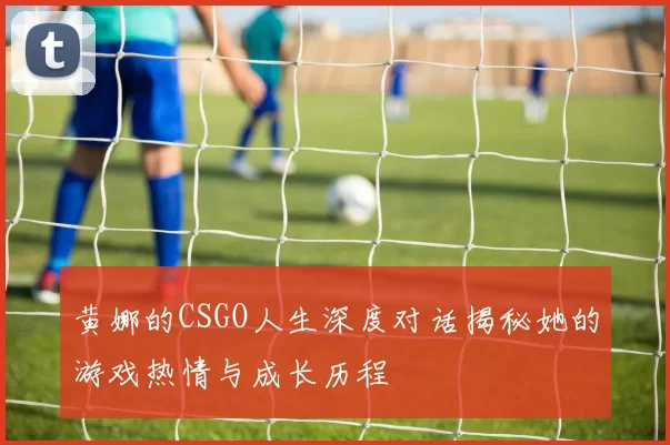 黄娜的CSGO人生深度对话揭秘她的游戏热情与成长历程