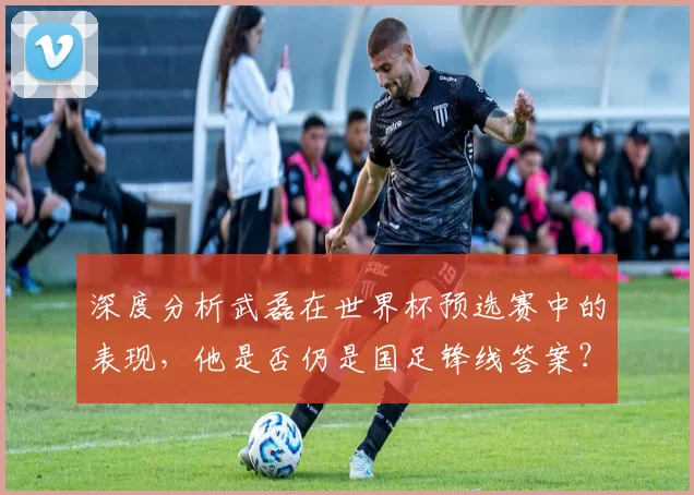深度分析武磊在世界杯预选赛中的表现，他是否仍是国足锋线答案？