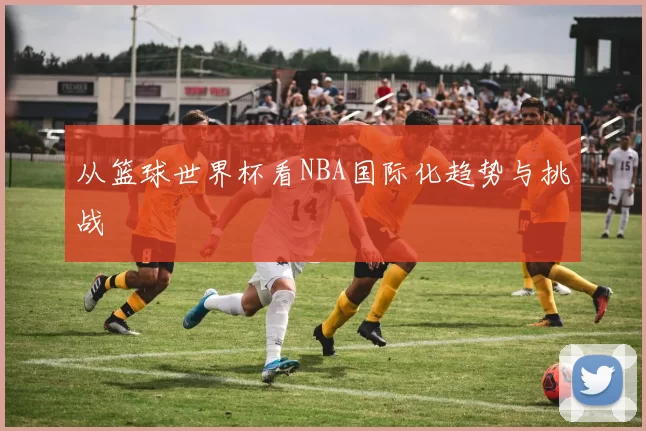 从篮球世界杯看NBA国际化趋势与挑战