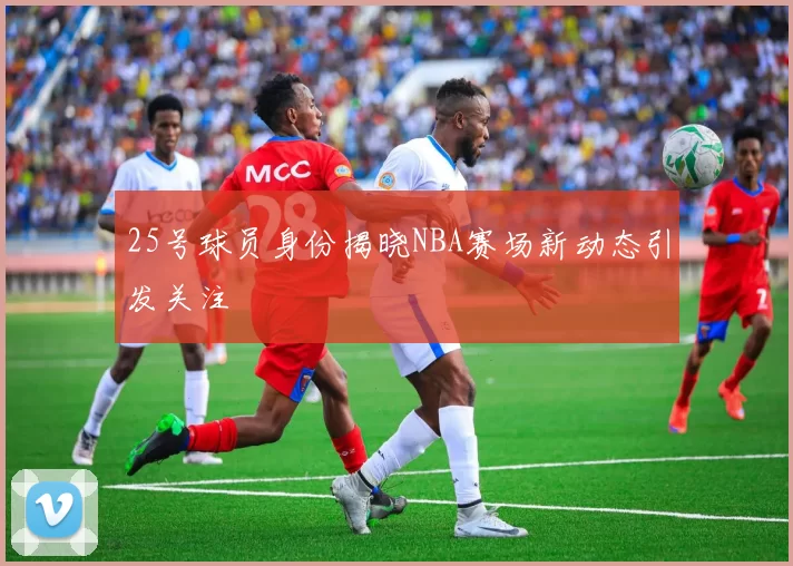 25号球员身份揭晓NBA赛场新动态引发关注