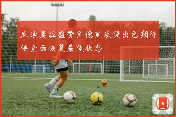 瓜迪奥拉盛赞罗德里表现出色期待他全面恢复最佳状态