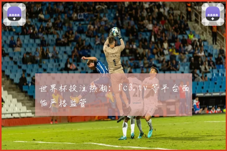世界杯投注热潮：fc3.tv 等平台面临严格监管