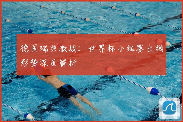 德国瑞典激战：世界杯小组赛出线形势深度解析