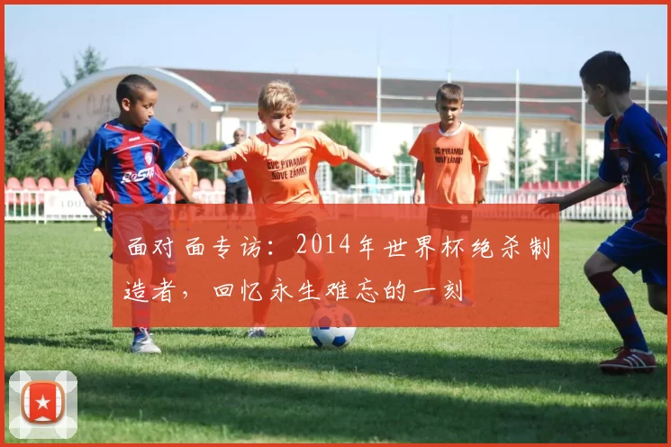 面对面专访：2014年世界杯绝杀制造者，回忆永生难忘的一刻