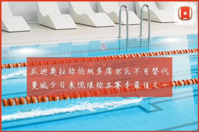 瓜迪奥拉称伯纳多席尔瓦不可替代曼城今日表现堪称本赛季最佳之一