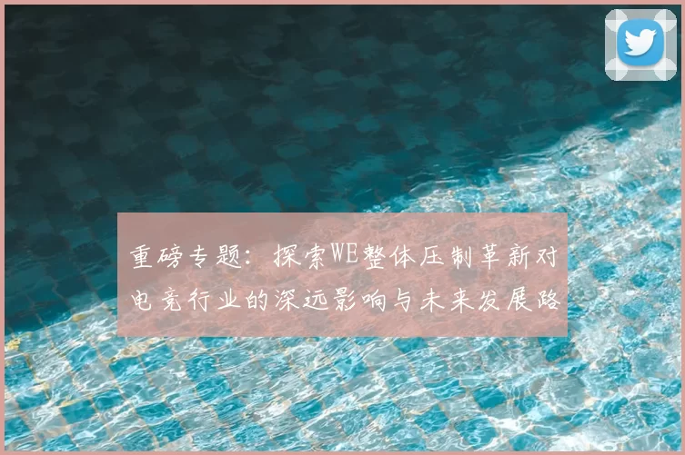 重磅专题：探索WE整体压制革新对电竞行业的深远影响与未来发展路径