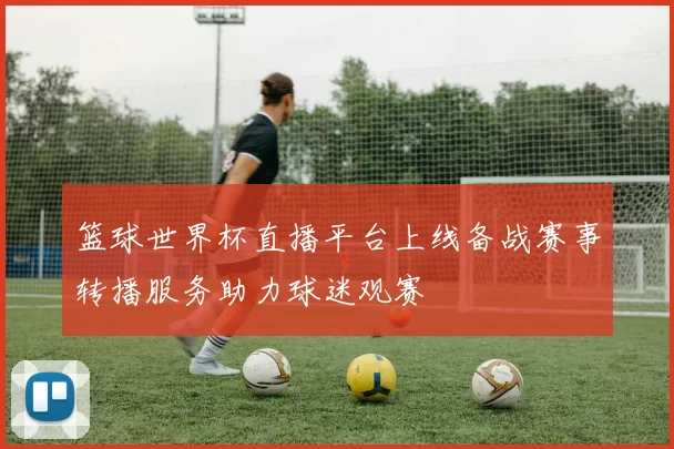 篮球世界杯直播平台上线备战赛事转播服务助力球迷观赛