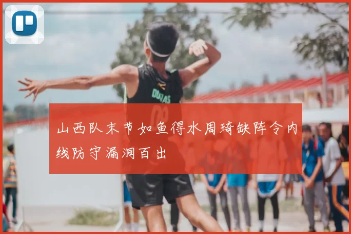 山西队末节如鱼得水周琦缺阵令内线防守漏洞百出