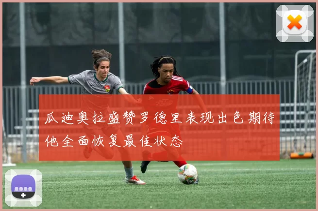 瓜迪奥拉盛赞罗德里表现出色期待他全面恢复最佳状态