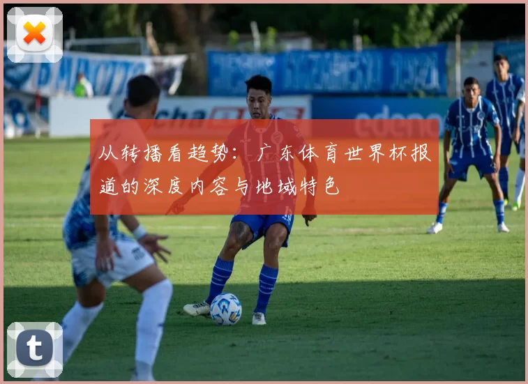 从转播看趋势：广东体育世界杯报道的深度内容与地域特色
