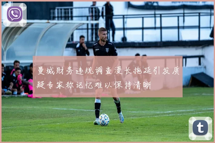 曼城财务违规调查漫长拖延引发质疑专家称记忆难以保持清晰