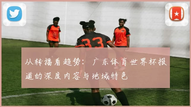 从转播看趋势：广东体育世界杯报道的深度内容与地域特色