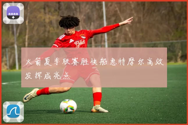 火箭夏季联赛胜快船惠特摩尔高效发挥成亮点