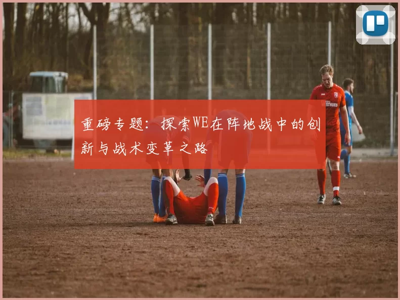 重磅专题：探索WE在阵地战中的创新与战术变革之路