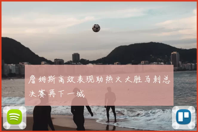 詹姆斯高效表现助热火大胜马刺总决赛再下一城