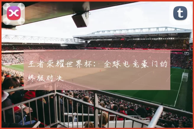 王者荣耀世界杯：全球电竞豪门的终极对决
