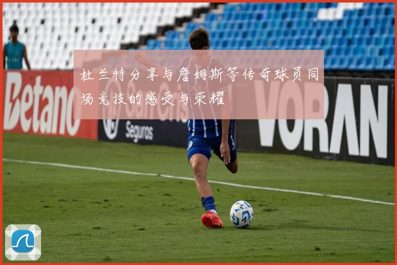 杜兰特分享与詹姆斯等传奇球员同场竞技的感受与荣耀