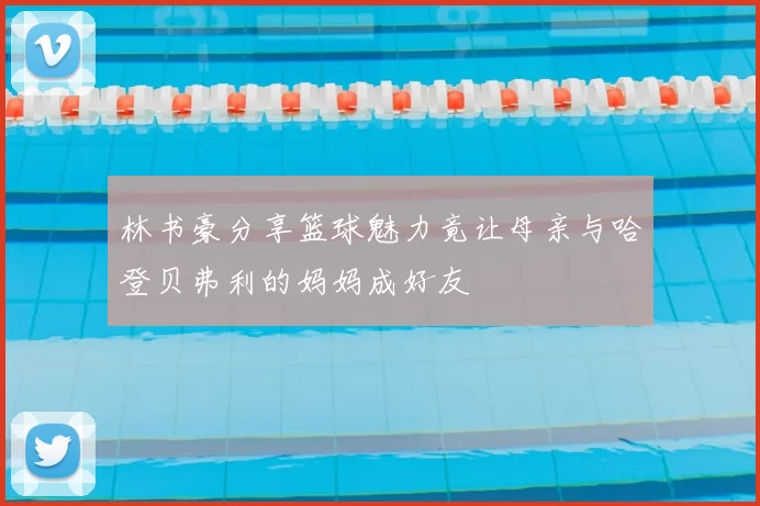 林书豪分享篮球魅力竟让母亲与哈登贝弗利的妈妈成好友