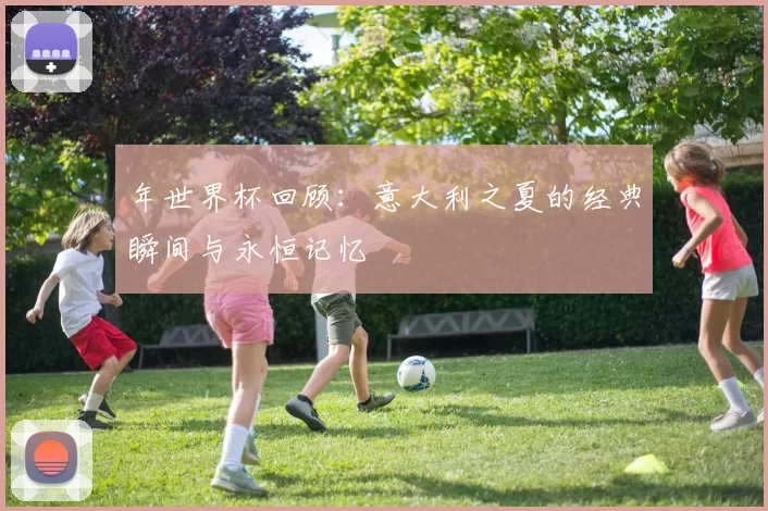 年世界杯回顾：意大利之夏的经典瞬间与永恒记忆