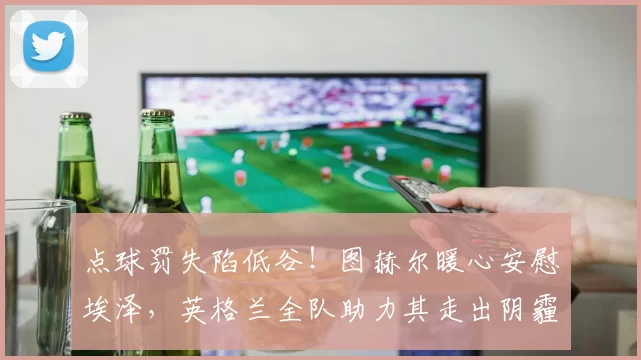 点球罚失陷低谷!图赫尔暖心安慰埃泽,英格兰全队助力其走出阴霾