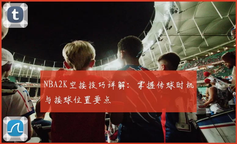 NBA2K空接技巧详解：掌握传球时机与接球位置要点