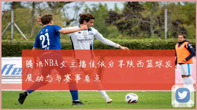 腾讯NBA女主播佳依分享陕西篮球发展动态与赛事看点