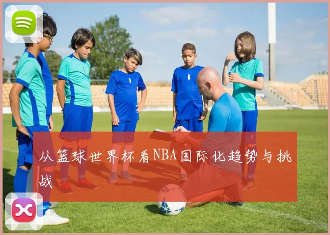 从篮球世界杯看NBA国际化趋势与挑战