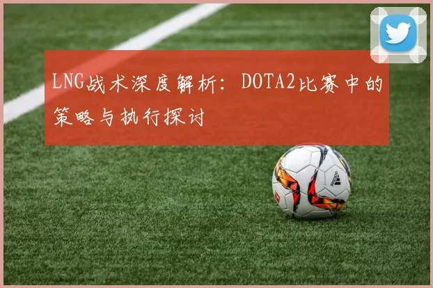 LNG战术深度解析：DOTA2比赛中的策略与执行探讨