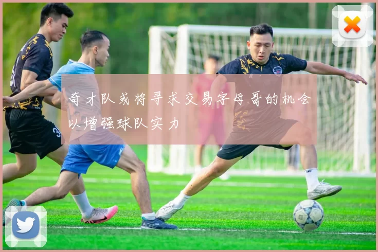 奇才队或将寻求交易字母哥的机会以增强球队实力