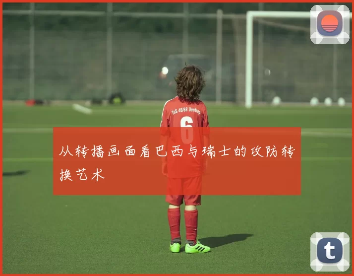 从转播画面看巴西与瑞士的攻防转换艺术