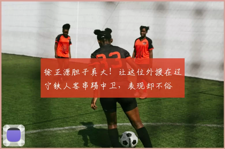 徐正源胆子真大!让这位外援在辽宁铁人客串踢中卫,表现却不俗
