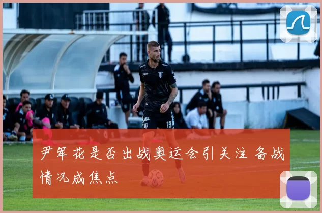 尹军花是否出战奥运会引关注 备战情况成焦点