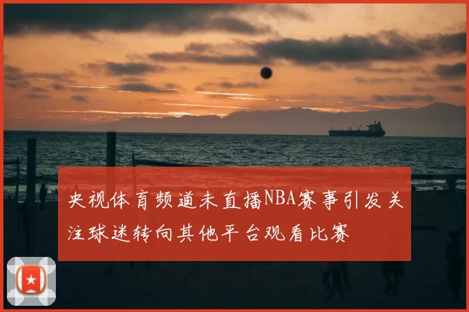 央视体育频道未直播NBA赛事引发关注球迷转向其他平台观看比赛