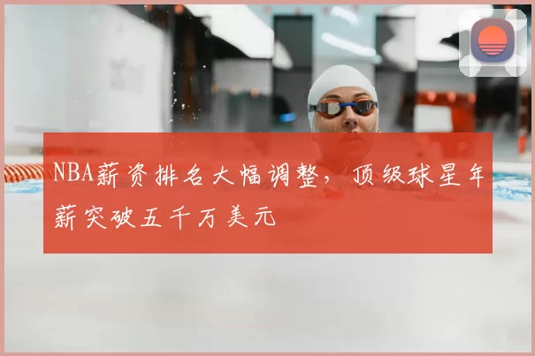 NBA薪资排名大幅调整，顶级球星年薪突破五千万美元