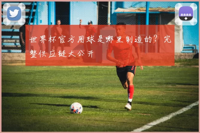 世界杯官方用球是哪里制造的?完整供应链大公开