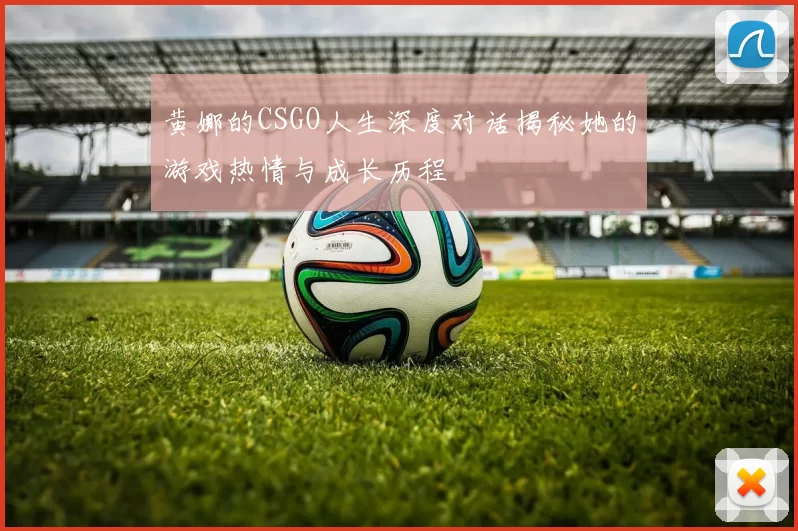 黄娜的CSGO人生深度对话揭秘她的游戏热情与成长历程