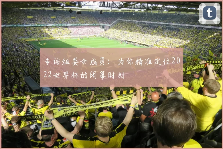 专访组委会成员：为你精准定位2022世界杯的闭幕时刻